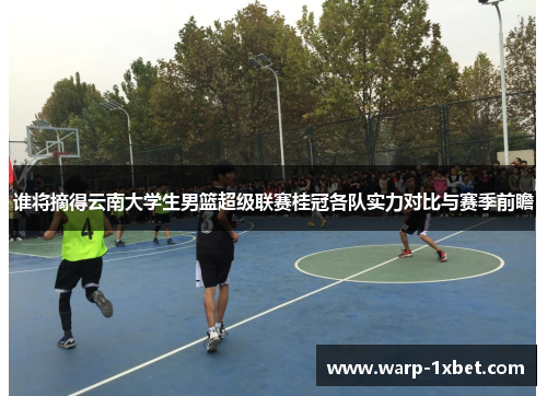 谁将摘得云南大学生男篮超级联赛桂冠各队实力对比与赛季前瞻