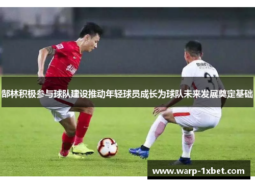 郜林积极参与球队建设推动年轻球员成长为球队未来发展奠定基础 郜林积极参与球队建设推动年轻球员成长为球队未来发展奠定基础