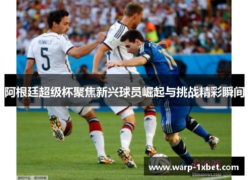 阿根廷超级杯聚焦新兴球员崛起与挑战精彩瞬间