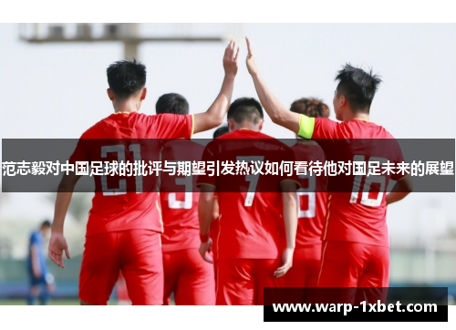 范志毅对中国足球的批评与期望引发热议如何看待他对国足未来的展望