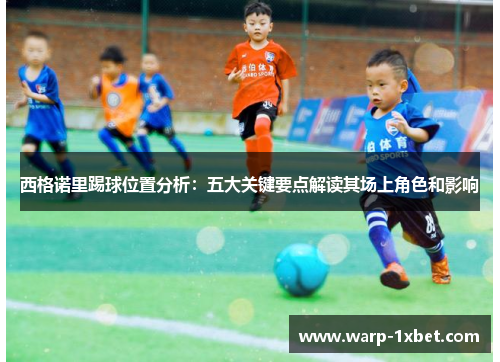 西格诺里踢球位置分析：五大关键要点解读其场上角色和影响