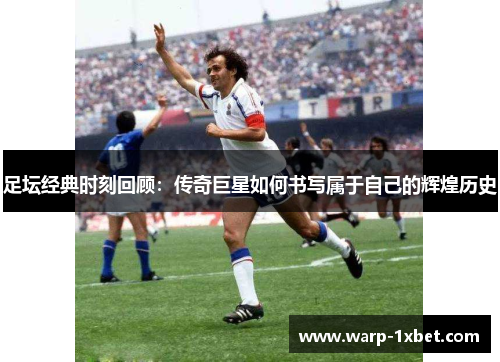 足坛经典时刻回顾：传奇巨星如何书写属于自己的辉煌历史