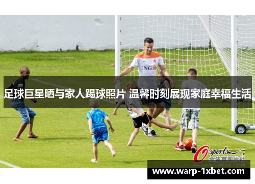 足球巨星晒与家人踢球照片 温馨时刻展现家庭幸福生活