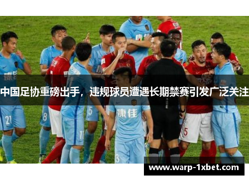 中国足协重磅出手，违规球员遭遇长期禁赛引发广泛关注