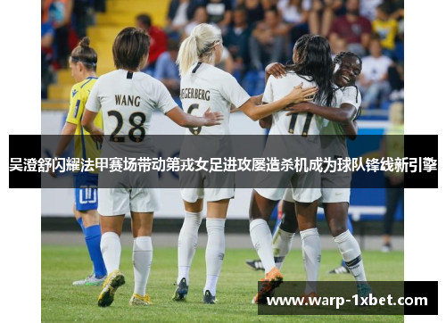 吴澄舒闪耀法甲赛场带动第戎女足进攻屡造杀机成为球队锋线新引擎