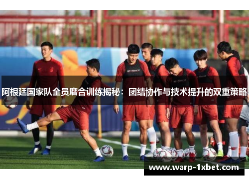 阿根廷国家队全员磨合训练揭秘：团结协作与技术提升的双重策略