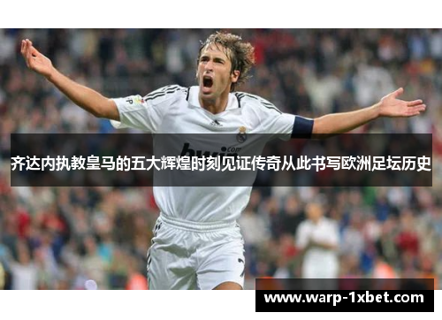 齐达内执教皇马的五大辉煌时刻见证传奇从此书写欧洲足坛历史
